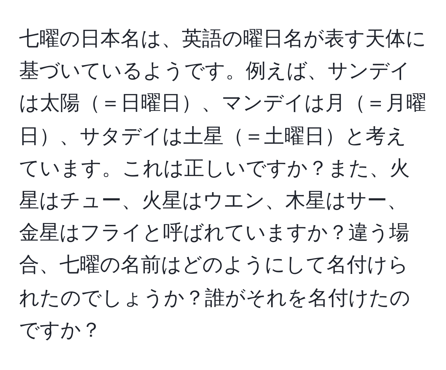 七曜の日本名は、英語の曜日名が表す天体に基づいているようです。例えば、サンデイは太陽＝日曜日、マンデイは月＝月曜日、サタデイは土星＝土曜日と考えています。これは正しいですか？また、火星はチュー、火星はウエン、木星はサー、金星はフライと呼ばれていますか？違う場合、七曜の名前はどのようにして名付けられたのでしょうか？誰がそれを名付けたのですか？