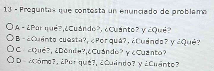 Preguntas que contesta un enunciado de problema
A - ¿Por qué?,¿Cuándo?, ¿Cuánto? y ¿Qué?
B - ¿Cuánto cuesta?, ¿Por qué?, ¿Cuándo? y ¿Qué?
C - ¿Qué?, ¿Dónde?,¿Cuándo? y ¿Cuánto?
D - ¿Cómo?, ¿Por qué?, ¿Cuándo? y ¿Cuánto?