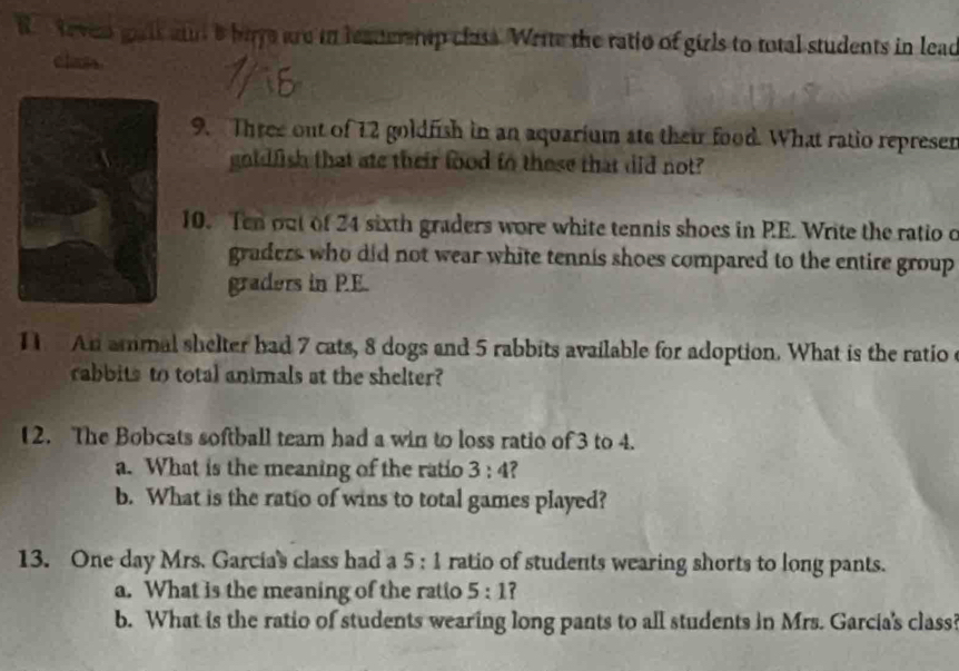 teven gait aud a buye are in leanerntp class. Write the ratio of girls to total students in leac 
class. 
9. Three out of 12 goldfish in an aquarium ate their food. What ratio represer 
goldlish that ate their food to these that did not? 
10. Ten out of 24 sixth graders wore white tennis shoes in RE. Write the ratio o 
graders who did not wear white tennis shoes compared to the entire group 
graders in PE. 
1 An ammal shelter had 7 cats, 8 dogs and 5 rabbits available for adoption. What is the ratio c 
cabbits to total animals at the shelter? 
12. The Bobcats softball team had a win to loss ratio of 3 to 4. 
a. What is the meaning of the ratio 3:4 ? 
b. What is the ratio of wins to total games played? 
13. One day Mrs. Garcia's class had a 5:1 ratio of students wearing shorts to long pants. 
a. What is the meaning of the ratio 5:1 7 
b. What is the ratio of students wearing long pants to all students in Mrs. Garcia's class?