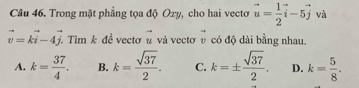 Trong mặt phẳng tọa độ Oxy, cho hai vectơ vector u= 1/2 vector i-5vector j và
vector v=kvector i-4vector j. . Tìm k để vectơ vector u và vectơ vector v có độ dài bằng nhau.
A. k= 37/4 . B. k= sqrt(37)/2 . C. k=±  sqrt(37)/2 . D. k= 5/8 .