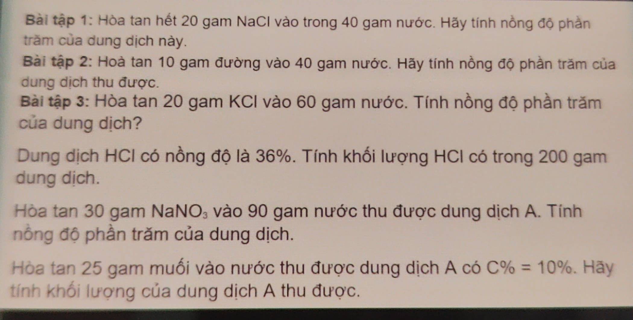 Bài tập 1: Hòa tan hết 20 gam NaCI vào trong 40 gam nước. Hãy tính nồng độ phần 
trăm của dung dịch này. 
Bài tập 2: Hoà tan 10 gam đường vào 40 gam nước. Hãy tính nồng độ phần trăm của 
dung dịch thu được. 
Bài tập 3: Hòa tan 20 gam KCI vào 60 gam nước. Tính nồng độ phần trăm 
của dung dịch? 
Dung dịch HCI có nồng độ là 36%. Tính khối lượng HCI có trong 200 gam 
dung dịch. 
Hòa tan 30 gam Nal VO_3 vào 90 gam nước thu được dung dịch A. Tính 
nồng độ phần trăm của dung dịch. 
Hòa tan 25 gam muối vào nước thu được dung dịch A có C% =10%. Hãy 
tính khối lượng của dung dịch A thu được.