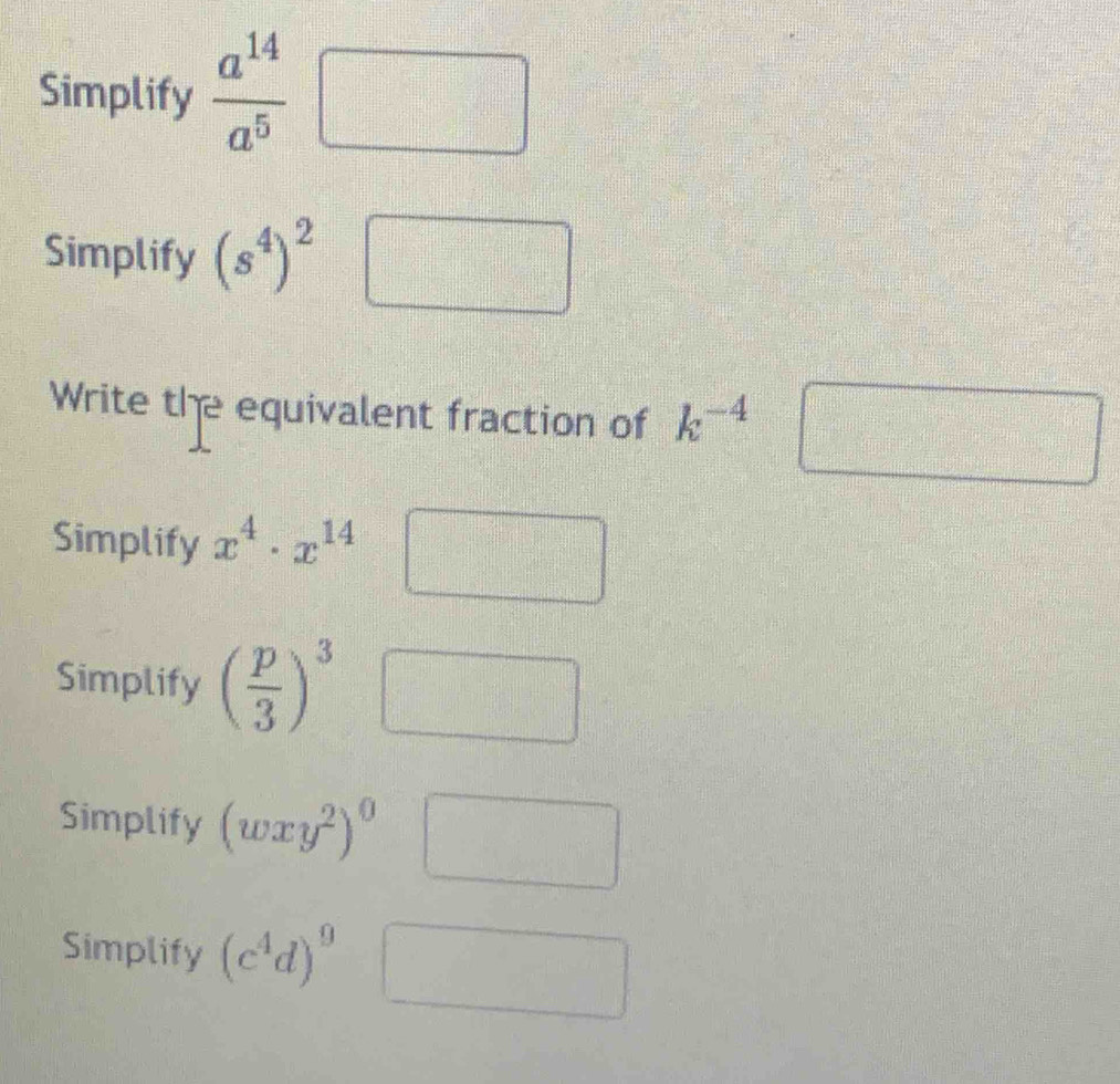 Simplify  a^(14)/a^5 □
Simplify (s^4)^2
Write the equivalent fraction of k^(-4)
□ 
Simplify x^4· x^(14)
Simplify ( p/3 )^3
Simplify (wxy^2)^0
frac 1a1^2
Simplify (c^4d)^9 □^