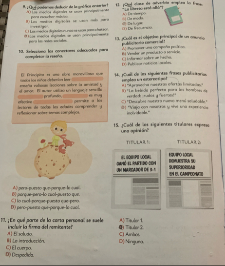 ¿Qué podemos deducir de la gráfica anterior?  12. ¿Qué clase de adverbio emplea la fra
'La libreta está allá''?
A) Los medíos digitales se usan principalmente A) De tiempo.
para escuchar música.
B) Los medios digitales se usan más para B) De modo.
inwestigar.
C) Los medias digitales nunca se usan para chatear. D) De frecuencia. C) De lugar.
D)Los medios digitales se usan principalmente 13. ¿Cuál es el objetivo principal de un anuncio
para las redes sociales.
publicitario comercial?
A) Promover una campaña política.
10. Selecciona los conectores adecuados para B) Vender un producto o servicio
completar la reseña.
C) Informar sobre un hecho.
D) Publicar noticias locales.
El Principito es una obra maravillosa que
todos los niños deberían leer 14. ¿Cuál de las siguientes frases publicitarias
enseña valiosas lecciones sobre la amistad y emplea un estereotipo? A) ''Aprovecha nuestras ofertas limitadas.''
el amor. El autor utiliza un lenguaje sencillo es muy B)"La bebida perfecta para los hombres de
profundo, verdad: ¡rudos y fuertes!"
efectivo permite a los C) 'Descubre nuestro nuevo menú saludable.'
lectores de todas las edades comprender y D) ''Viaja con nosotros y vive una experiencia
reflexionar sobre temas complejos. inolvidable."
15. ¿Cuál de los siguientes titulares expresa
una opinión?
TITULAR 1: TITULAR 2:
EL EQUIPO LOCAL EQUIPO LOCAL
ganó el partido con DEMUESTRA SU
UN MARCADOR DE 3-1 SUPERIORIDAD
EN EL CAMPEONATO
A) pero-puesto que-porque-lo cual.
B) porque-pero-lo cual-puesto que.
C) lo cual-porque-puesto que-pero.
D) pero-puesto que-porque-lo cual.
11. ¿En qué parte de la carta personal se suele A) Titular 1.
incluir la firma del remitente? ●) Titular 2.
A) El saludo. C) Ambos.
B) La introducción. D) Ninguno.
C) El cuerpo.
D) Despedida.