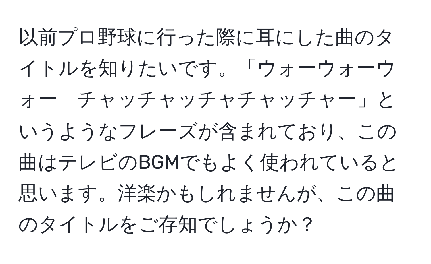 以前プロ野球に行った際に耳にした曲のタイトルを知りたいです。「ウォーウォーウォー　チャッチャッチャチャッチャー」というようなフレーズが含まれており、この曲はテレビのBGMでもよく使われていると思います。洋楽かもしれませんが、この曲のタイトルをご存知でしょうか？