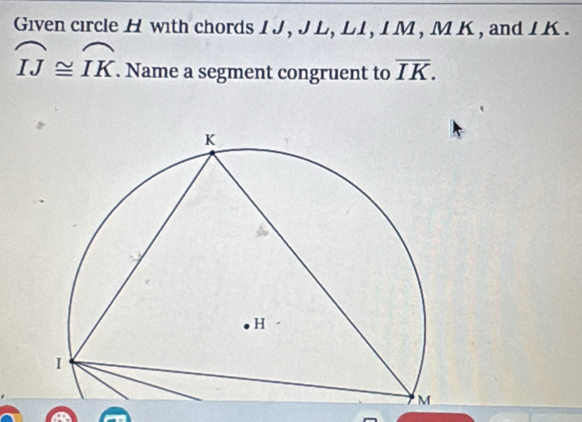 Given circle H with chords IJ , J L, L1, I M, M K , and IK.
widehat IJ≌ widehat IK. Name a segment congruent to overline IK.