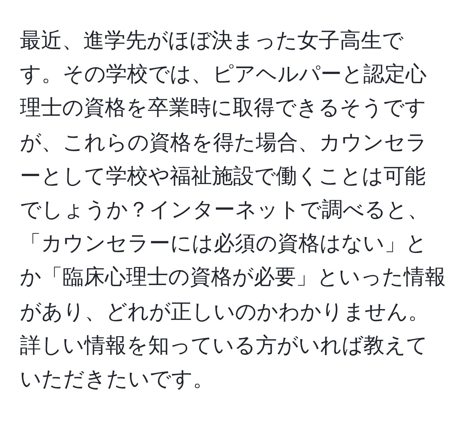 最近、進学先がほぼ決まった女子高生です。その学校では、ピアヘルパーと認定心理士の資格を卒業時に取得できるそうですが、これらの資格を得た場合、カウンセラーとして学校や福祉施設で働くことは可能でしょうか？インターネットで調べると、「カウンセラーには必須の資格はない」とか「臨床心理士の資格が必要」といった情報があり、どれが正しいのかわかりません。詳しい情報を知っている方がいれば教えていただきたいです。