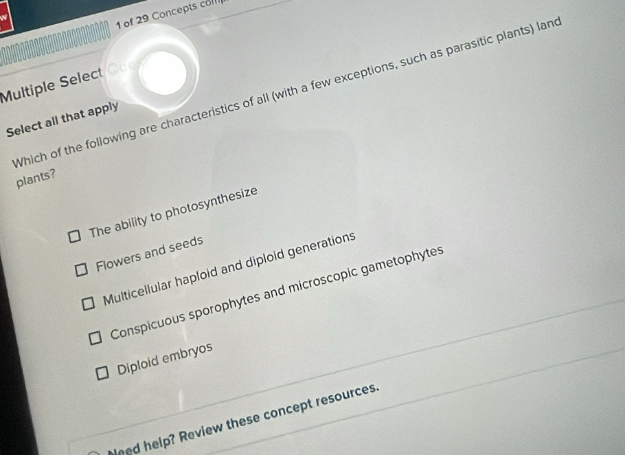 of 29 Concepts com
Multiple Select/Que
Which of the following are characteristics of all (with a few exceptions, such as parasitic plants) lan
Select all that apply
plants?
The ability to photosynthesize
Flowers and seeds
Multicellular haploid and diploid generations
Conspicuous sporophytes and microscopic gametophytes
Diploid embryos
ned help? Review these concept resources.