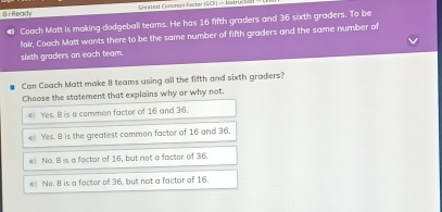 Ready Greateal Cernión Fastzr ISCE) - Iatruciión
Coach Matt is making dodgeball teams. He has 16 fifth graders and 36 sixth graders. To be
fair, Coach Matt wants there to be the same number of fifth graders and the same number of
sixth graders on each team.
Can Coach Matt make 8 teams using all the fifth and sixth graders?
Choose the statement that explains why or why not.
# Yes. B is a common factor of 16 and 36.
Yes. 8 is the greatest common factor of 16 and 36,
# No. B is a factor of 16, but not a factor of 36.
No. 8 is a factor of 36, but not a factor of 16.