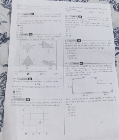 “   ” A
Nom     _
_' on den a e Esea estrela pode or tocalasda nríss malhó pelo
A] x2 0à Y5 C)Y2
D Y3
0
All esaten $$ 240,03 dos 95 % 200.00 que lha se ote 
Geestão C
Tana levou 1 casças e 4 blutas em sua maia de
smeria gee ele tnha iso butur ? Quat é o parcentual gasto por Rad em relação ao Viagém para a casa de sua tra
Cuantas opções diferentes Taiane tem para se
2 10% vestir, en othendo uma calça e uma blusa que semu
ne s sa vi a gees ?
( 1 49( D 2 5W A) 4.
02 n 5 2
C) 12
Ceserve, ne quadro ábaio, quatro tránguim D 64.
or esentudos com as médidas de seus lados Quest60 C6
b
Em uma tarde, George viajnu de ônibos das
2h40min até às 5h30min para vísitar a vaa avô
Guanto tempo durou essa viagem de George?
1
0| 3h50min A 8h10min.
D] 2h50min. C$ 3h10min
b12 Questão 07
esué expandlu a região de seu pomar, inclundo
' ) (ⅣV) uma região retangular cede ele elantou envas
nvadas. Observe, na figura atsixo, um esboço do
Cual iesses triángulos é equilátero? D I.
A) ( )  formato desse pomar, com a região invluída Rewuwda
Questão 03 2 
bèn  Chaerve o número apresentado no quadro abaixo
Cuel é é representação percentual desse número? 4.35 
a) 4 350%
[5-4.35% C 1 4 3.5% 
19 Géueistião 0 。
Observe, na malha quadriculada abaixo, uma estrela Com a inclusão dessa nova região, a medida do
apresentada em um referencial de linhas e colunas ser dé perímetro, em metro, do pomar de Josué passou a
4 B) 38 m. A] 31 m.
3 D 62 m. C) 44 m.
2
1
w x Y z