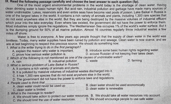 Read the following passage carefully and choose the best answer to each question (5p).
One of the most urgent environmental problems in the world today is the shortage of clean water. Having
clean drinking water is basic human right. But acid rain, industrial pollution and garbage have made many sources of
water undrinkable. Lakes, reservoirs and even entire seas have become vast pools of poison. Lake Baikal in Russia is
one of the largest lakes in the world. It contains a rich variety of animals and plants, including 1,300 rare species that
do not exist anywhere else in the world. But they are being destroyed by the massive volumes of industrial effluent
which pour into the lake everyday. Even where law existed, the government did not have the power to enforce them.
Most industries simply ignore the regulations. The Mediterranean Sea occupies 1% of the world's water surface. But it
is the dumping ground for 50% of all marine pollution. Almost 16 countries regularly throw industrial wastes a few
miles off shore.
Water is free to everyone. A few years ago people thought that the supply of clean water in the world was
limitless. Today, many water supplies have been ruined by pollution and sewage. Clean water is now scarce, and we
are at last beginning to respect this precious source. We should do something now.
1. What is the writer trying to do in the first paragraph?
A. explain the reason why water is important. B. introduce some basic human rights regarding water.
C. prove how serious water pollution is. D. accuse Russian of not keeping their lakes clean.
2. Which of the following is not mentioned as one of the causes of undrinkable water?
A. rain B. industrial pollution C. waste D. farming
3. What is serious problem of Lake Baikal in Russia?
A. It contains a rich variety of animals and plants.
B. It is polluted by massive volumes of industrial wastes discharged into it.
C. It has 1,300 rare species that do not exist anywhere else in the world.
D. The government did not have the power to enforce laws and regulations.
4. People used to think that_ _. B. clean water should be used economically
A. clean water could never be used up D. clean water is renewable
C. clean water is limited
5. What is the message to reader?
A. We should take action to protect our water resources. B. We should take all water resources into account.
C. We should limit the use of water resources. D. We should encourage people to use safe water.