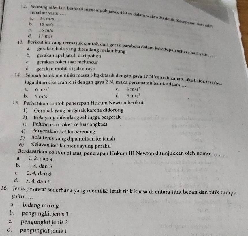 tersebut yaitu .
12. Seorang atlet lari berhasil menempuh jarak 420 m dalam waktu 30 detik. Kecepatan dari atlet
a. 14 m/s
b. 15 m/s
c. 16 m/s
d. 17 m/s
13. Berikut ini yang termasuk contoh dari gerak parabola dalam kehidupan sehari-hari yaitu …
a. gerakan bola yang ditendang melambung
b. gerakan apel jatuh dari pohon
c. gerakan roket saat meluncur
d. gerakan mobil di jalan raya
14. Sebuah balok memiliki massa 3 kg ditarik dengan gaya 17 N ke arah kanan. Jika balok tersebut
juga ditarik ke arah kiri dengan gaya 2 N, maka percepatan balok adalah ...
a. 6m/s^2 C. 4m/s^2
b. 5m/s^2 d. 3m/s^2
15. Perhatikan contoh penerepan Hukum Newton berikut!
1) Gerobak yang bergerak karena didorong
2) Bola yang difendang sehingga bergerak
3) Peluncuran roket ke luar angkasa
4) Pergerakan ketika berenang
5) Bola tenis yang dipantulkan ke tanah
6) Nelayan ketika mendayung perahu
Berdasarkan contoh di atas, penerapan Hukum III Newton ditunjukkan oleh nomor ....
a. 1, 2, dan 4
b. 1, 3, dan 5
c. 2, 4, dan 6
d. 3, 4, dan 6
16. Jenis pesawat sederhana yang memiliki letak titik kuasa di antara titik beban dan titik tumpu
yaitu …
a. bidang miring
b. pengungkit jenis 3
c. pengungkit jenis 2
d. pengungkit jenis 1