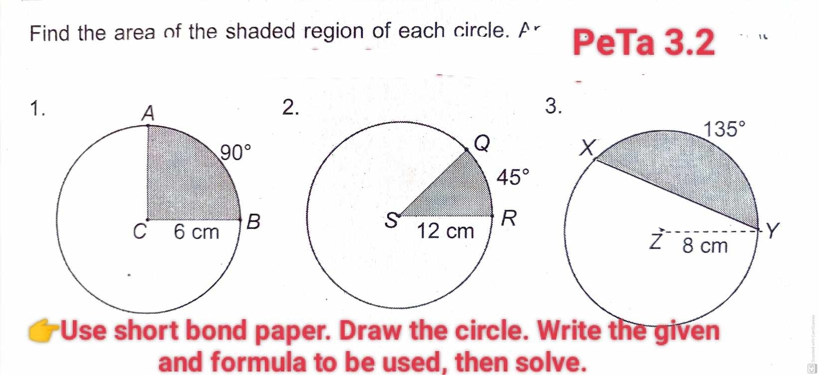 Find the area of the shaded region of each circle. A PeTa 3.2 `  '
1
2.
3.
Use short bond paper. Draw the circle. Write the given
and formula to be used, then solve.