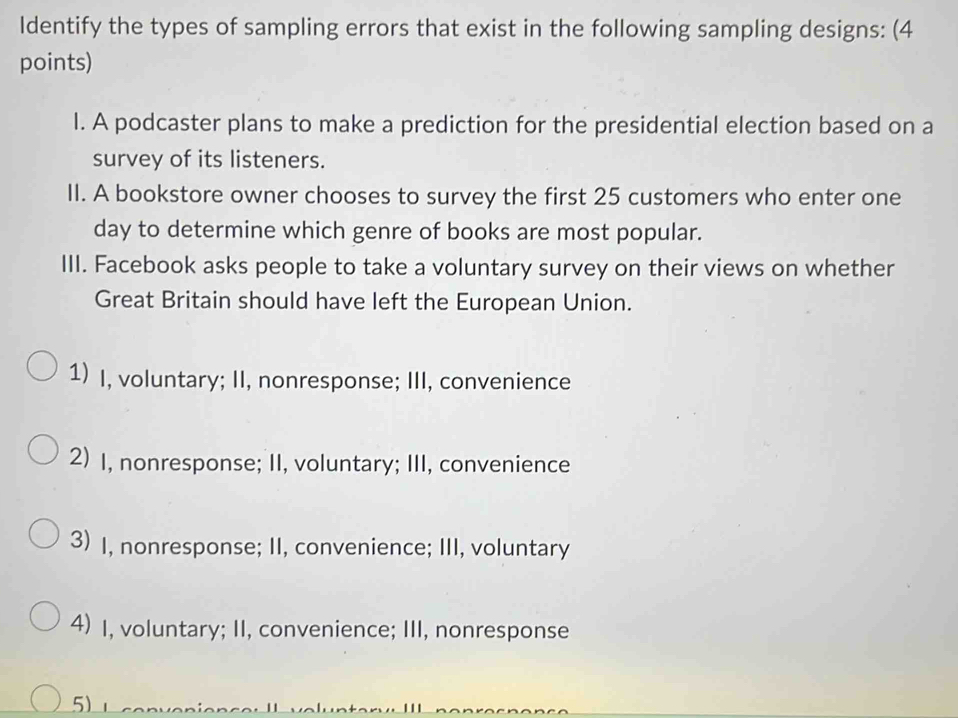 Identify the types of sampling errors that exist in the following sampling designs: (4
points)
l. A podcaster plans to make a prediction for the presidential election based on a
survey of its listeners.
II. A bookstore owner chooses to survey the first 25 customers who enter one
day to determine which genre of books are most popular.
III. Facebook asks people to take a voluntary survey on their views on whether
Great Britain should have left the European Union.
1) I, voluntary; II, nonresponse; III, convenience
2) I, nonresponse; II, voluntary; III, convenience
3) I, nonresponse; II, convenience; III, voluntary
4) I, voluntary; II, convenience; III, nonresponse
5)