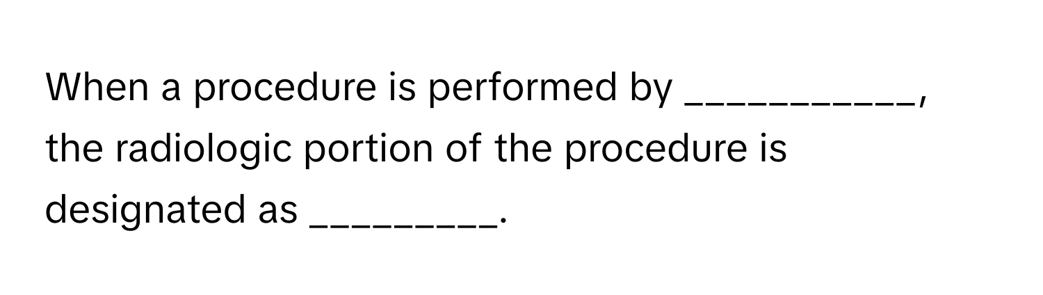 When a procedure is performed by ___________, the radiologic portion of the procedure is designated as _________.