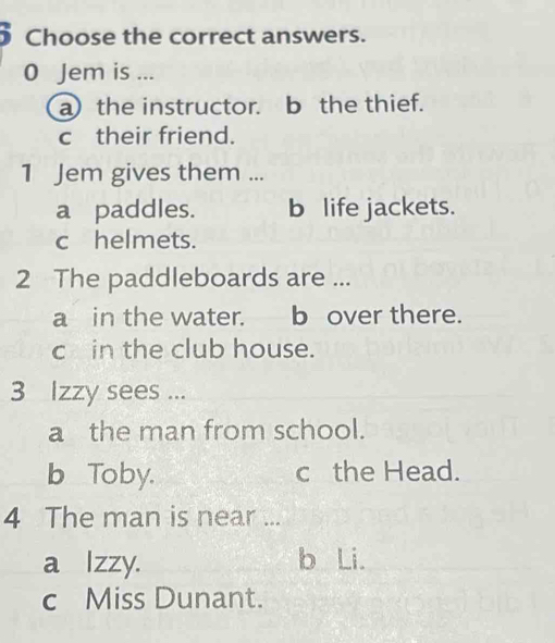 Choose the correct answers.
0 Jem is ...
a the instructor. b the thief.
c their friend.
1 Jem gives them ...
a paddles. b life jackets.
c helmets.
2 The paddleboards are ...
a in the water. b over there.
c in the club house.
3 Izzy sees ...
a the man from school.
b Toby. c the Head.
4 The man is near ...
a lzzy. b Li.
c Miss Dunant.