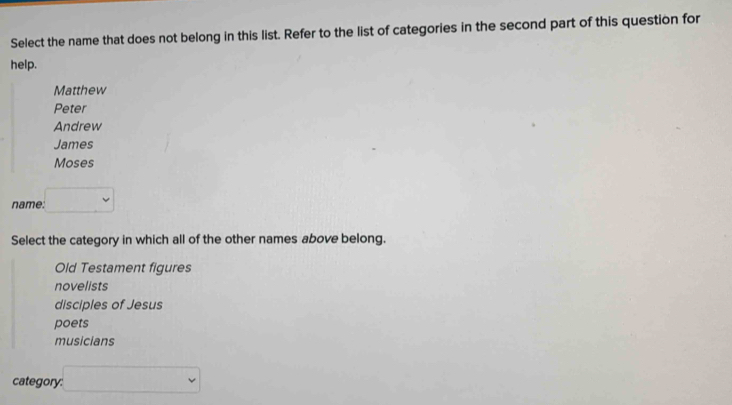 Select the name that does not belong in this list. Refer to the list of categories in the second part of this question for
help.
Matthew
Peter
Andrew
James
Moses
name. □ 
Select the category in which all of the other names above belong.
Old Testament figures
novelists
disciples of Jesus
poets
musicians
category: □