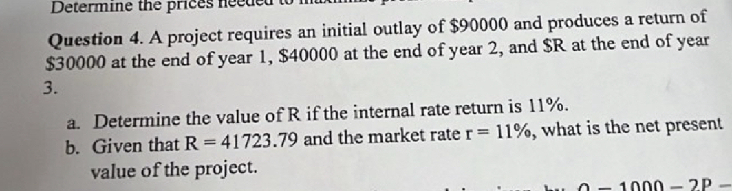 Determine the prices nee de d to 
Question 4. A project requires an initial outlay of $90000 and produces a return of
$30000 at the end of year 1, $40000 at the end of year 2, and $R at the end of year
3. 
a. Determine the value of R if the internal rate return is 11%. 
b. Given that R=41723.79 and the market rate r=11% , what is the net present 
value of the project.
-1000-2P-