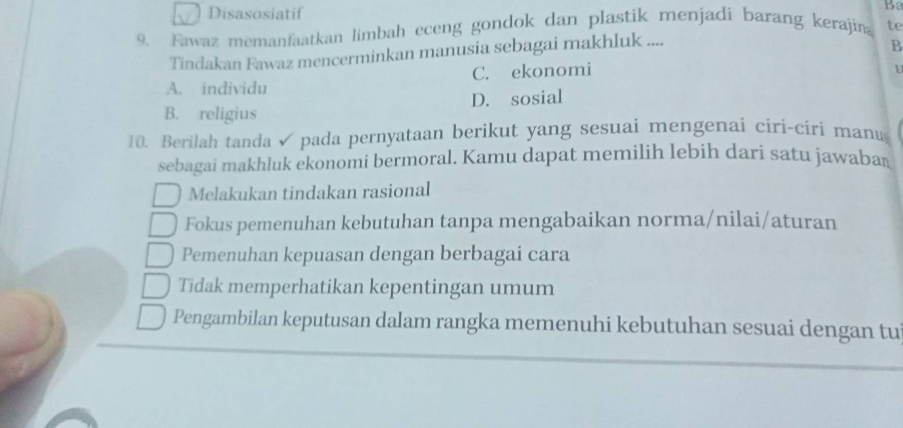 Disasosiatif
Ba
9. Fawaz memanfaatkan limbah eceng gondok dan plastik menjadi barang kerajina te
Tindakan Fawaz mencerminkan manusia sebagai makhluk ....
B
A. individu C. ekonomi
U
D. sosial
B. religius
10. Berilah tanda ✔ pada pernyataan berikut yang sesuai mengenai ciri-ciri manu
sebagai makhluk ekonomi bermoral. Kamu dapat memilih lebih dari satu jawaban
Melakukan tindakan rasional
Fokus pemenuhan kebutuhan tanpa mengabaikan norma/nilai/aturan
Pemenuhan kepuasan dengan berbagai cara
Tidak memperhatikan kepentingan umum
Pengambilan keputusan dalam rangka memenuhi kebutuhan sesuai dengan tui