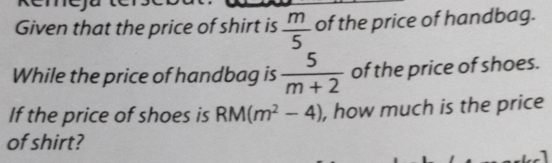 Given that the price of shirt is  m/5  of the price of handbag. 
While the price of handbag is  5/m+2  of the price of shoes. 
If the price of shoes is RM(m^2-4) , how much is the price 
of shirt?