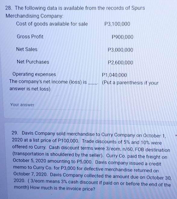 The following data is available from the records of Spurs 
Merchandising Company: 
Cost of goods available for sale P3,100,000
Gross Profit P900,000
Net Sales P3,000,000
Net Purchases P2,600,000
Operating expenses P1,040,000
The company's net income (loss) is _. (Put a parenthesis if your 
answer is net loss) 
Your answer 
29. Davis Company sold merchandise to Curry Company on October 1, 
2020 at a list price of P100,000. Trade discounts of 5% and 10% were 
offered ro Curry. Cash discount terms were 3/eom, n/60, FOB destination 
(transportation is shouldered by the seller). Curry Co. paid the freight on 
October 5, 2020 amounting to P5,000. Davis company issued a credit 
memo to Curry Co. for P3,000 for defective merchandise returned on 
October 7, 2020. Davis Company collected the amount due on October 30, 
2020. ( 3/eom means 3% cash discount if paid on or before the end of the 
month) How much is the invoice price?