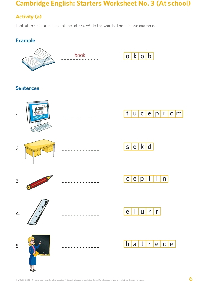 Cambridge English: Starters Worksheet No. 3 (At school) 
Activity (a) 
Look at the pictures. Look at the letters. Write the words. There is one example. 
Example 
_ 
book k 0 b 
0 
Sentences 
1. 
_ 
t u C e p r o m 
2. _s e k d 
3. 
_c e p I i n 
4. _e u r r 
5. 
_h a t r e C e 
E UCL ES 2015 | This material may be chet ecenied (witho ut alteration) and distributed for classmem use emuided no change is ma 
6