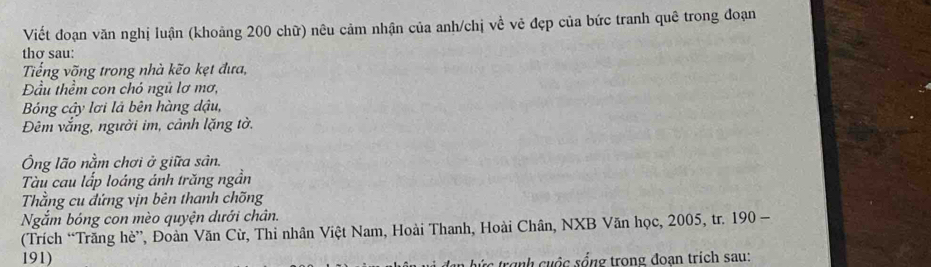 Viết đoạn văn nghị luận (khoảng 200 chữ) nêu cảm nhận của anh/chị về vẻ đẹp của bức tranh quê trong đoạn 
thơ sau: 
Tiếng võng trong nhà kẽo kẹt đưa, 
Đầu thềm con chó ngũ lơ mơ, 
Bóng cậy lơi là bên hàng dậu, 
Đêm vắng, người im, cảnh lặng tờ. 
Ông lão nằm chơi ở giữa sân. 
Tàu cau lấp loáng ánh trăng ngần 
Thằng cu đứng vịn bên thanh chõng 
Ngắm bóng con mèo quyện dưới chân. 
(Trích “Trăng hè”, Đoàn Văn Cừ, Thi nhân Việt Nam, Hoài Thanh, Hoài Chân, NXB Văn học, 2005, tr. 190 - 
191) 
b trịnh cuộc sống trong đoan trích sau: