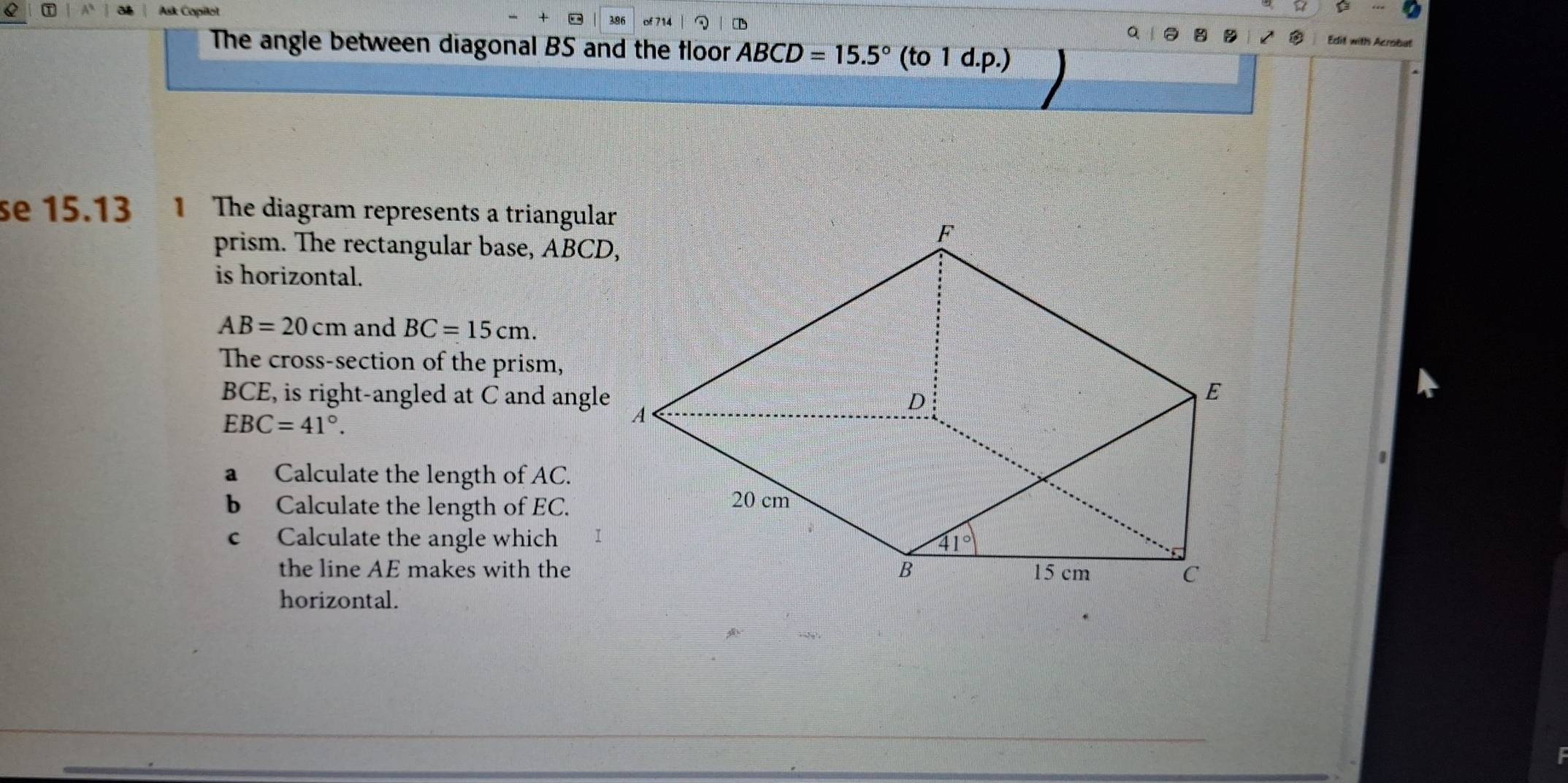 Ak Copiot
D
The angle between diagonal BS and the floor ABCD=15.5° (to 1 d.p.)
se 15.13  The diagram represents a triangular
prism. The rectangular base, ABCD,
is horizontal.
AB=20cm and BC=15cm.
The cross-section of the prism,
BCE, is right-angled at C and angle
EBC=41°.
a Calculate the length of AC.
b Calculate the length of EC.
c Calculate the angle which
the line AE makes with the
horizontal.