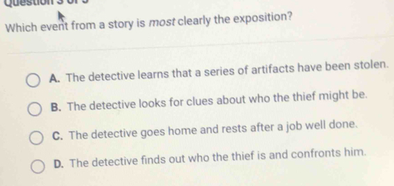 Question
Which event from a story is most clearly the exposition?
A. The detective learns that a series of artifacts have been stolen.
B. The detective looks for clues about who the thief might be.
C. The detective goes home and rests after a job well done.
D. The detective finds out who the thief is and confronts him.