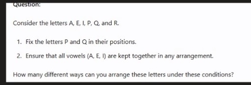 Consider the letters A, E, I, P, Q, and R. 
1. Fix the letters P and Q in their positions. 
2. Ensure that all vowels (A,E,I) are kept together in any arrangement. 
How many different ways can you arrange these letters under these conditions?