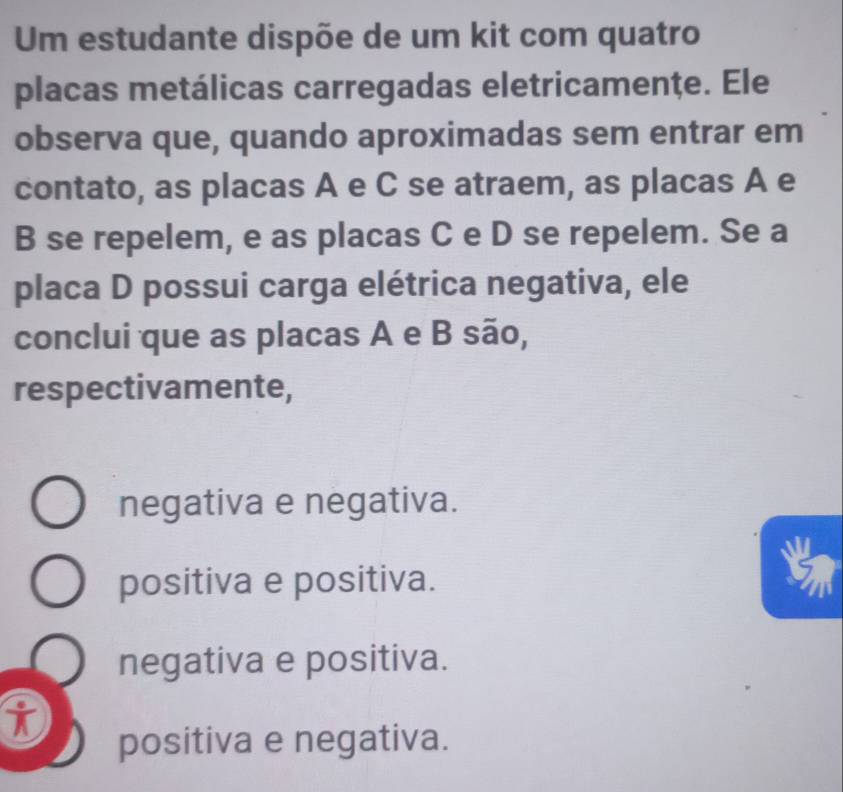 Um estudante dispõe de um kit com quatro
placas metálicas carregadas eletricamenţe. Ele
observa que, quando aproximadas sem entrar em
contato, as placas A e C se atraem, as placas A e
B se repelem, e as placas C e D se repelem. Se a
placa D possui carga elétrica negativa, ele
conclui que as placas A e B são,
respectivamente,
negativa e negativa.
positiva e positiva.
negativa e positiva.
i
positiva e negativa.