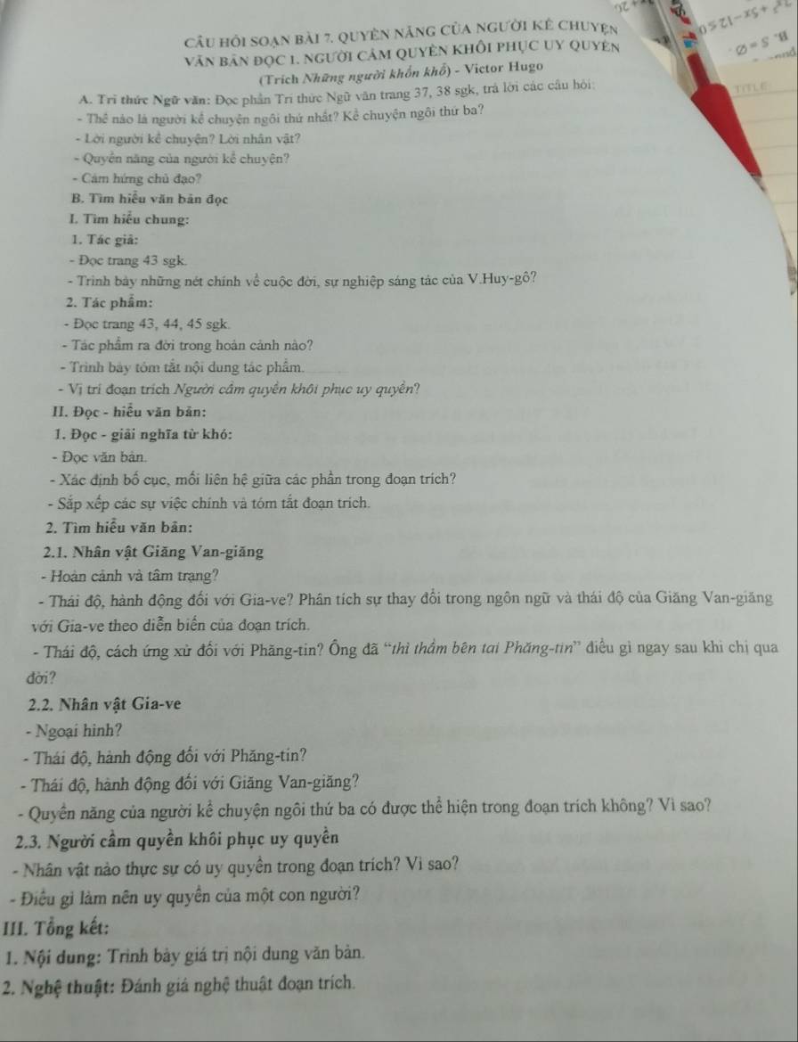 cầu hỏi soạn bài 7. quyên năng của người kê chuyện b>21-x_1
văn bản đọc 1. người cảm QuyÊn Khỗi phục uy Quyên
varnothing =S
(Trích Những người khổn khổ) - Victor Hugo
A. Trì thức Ngữ văn: Đọc phần Trí thức Ngữ văn trang 37, 38 sgk, trả lời các câu hỏi:
TOTLE
- Thể nào là người kể chuyện ngôi thứ nhất? Kể chuyện ngôi thứ ba?
- Lời người kể chuyện? Lời nhân vật?
- Quyền năng của người kể chuyện?
- Cám hứng chủ đạo?
B. Tìm hiểu văn bản đọc
I. Tìm hiểu chung:
1. Tác giả:
- Đọc trang 43 sgk.
- Trình bày những nét chính về cuộc đời, sự nghiệp sáng tác của V.Huy-gô?
2. Tác phẩm:
- Đọc trang 43, 44, 45 sgk.
- Tác phẩm ra đời trong hoán cảnh nào?
- Trình bảy tóm tắt nội dung tác phẩm.
- Vị trí đoạn trịch Người cầm quyền khôi phục uy quyền?
II. Đọc - hiểu văn bản:
1. Đọc - giải nghĩa từ khó:
- Đọc văn bản.
- Xác định bố cục, mối liên hệ giữa các phần trong đoạn trích?
- Sắp xếp các sự việc chính và tóm tắt đoạn trích.
2. Tìm hiểu văn bản:
2.1. Nhân vật Giăng Van-giăng
- Hoàn cảnh và tâm trạng?
- Thái độ, hành động đối với Gia-ve? Phân tích sự thay đổi trong ngôn ngữ và thái độ của Giăng Van-giăng
với Gia-ve theo diễn biến của đoạn trích.
- Thái độ, cách ứng xử đối với Phăng-tin? Ông đã “thì thầm bên tại Phăng-tin” điều gì ngay sau khi chị qua
dời?
2.2. Nhân vật Gia-ve
- Ngoại hình?
- Thái độ, hành động đổi với Phăng-tin?
- Thái độ, hành động đối với Giăng Van-giăng?
- Quyền năng của người kể chuyện ngôi thứ ba có được thể hiện trong đoạn trích không? Vì sao?
2.3. Người cầm quyền khôi phục uy quyền
- Nhân vật nào thực sự có uy quyền trong đoạn trích? Vì sao?
- Điều gi làm nên uy quyền của một con người?
III. Tổng kết:
1. Nội dung: Trình bày giá trị nội dung văn bản.
2. Nghệ thuật: Đánh giá nghệ thuật đoạn trích.