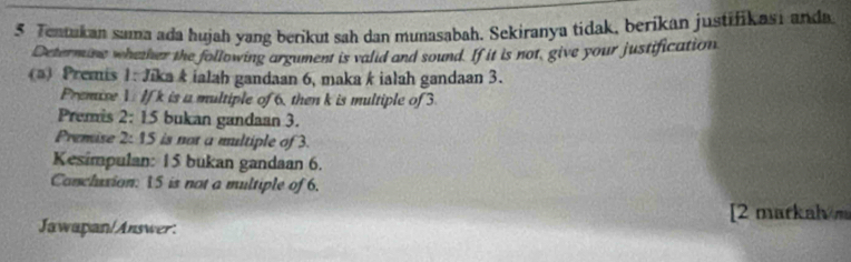 Tentukan sama ada hujah yang berikut sah dan munasabah, Sekiranya tidak, berikan justifikasi anda 
Determine whether the following argument is valid and sound. If it is not, give your justification 
(a) Premis 1: Jika k ialah gandaan 6, maka k ialah gandaan 3. 
Premuse V If k is a multiple of 6. then k is multiple of 3
Premis 2: 15 bukan gandaan 3. 
Premise 2:1 is not a multiple of 3. 
Kesimpulan: 15 bukan gandaan 6. 
Concluxion: 15 is not a multiple of 6. 
[2 markah m 
Jawapan/Answer: