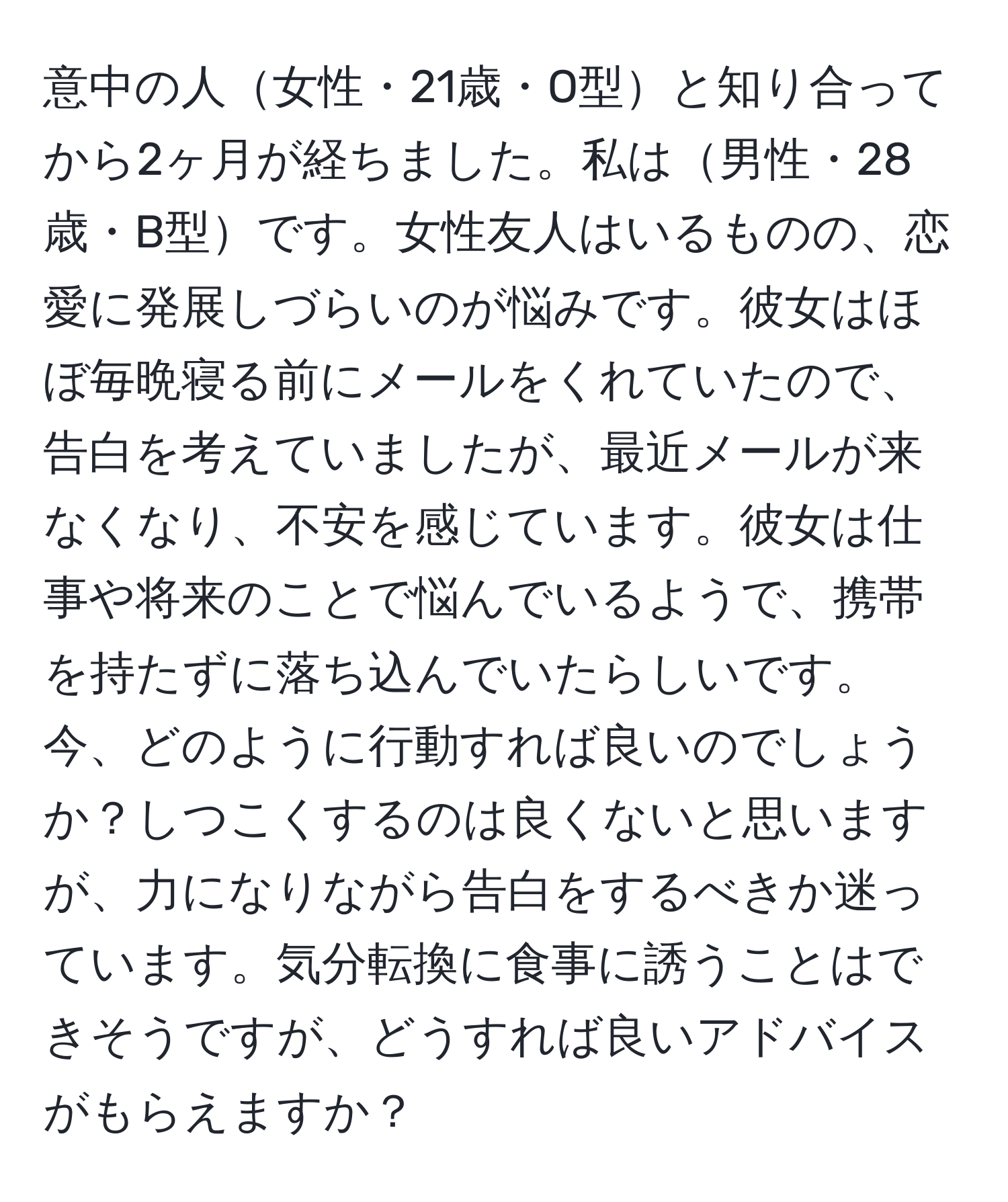 意中の人女性・21歳・O型と知り合ってから2ヶ月が経ちました。私は男性・28歳・B型です。女性友人はいるものの、恋愛に発展しづらいのが悩みです。彼女はほぼ毎晩寝る前にメールをくれていたので、告白を考えていましたが、最近メールが来なくなり、不安を感じています。彼女は仕事や将来のことで悩んでいるようで、携帯を持たずに落ち込んでいたらしいです。今、どのように行動すれば良いのでしょうか？しつこくするのは良くないと思いますが、力になりながら告白をするべきか迷っています。気分転換に食事に誘うことはできそうですが、どうすれば良いアドバイスがもらえますか？