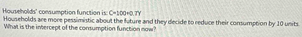 Households' consumption function is: C=100+0.7Y
Households are more pessimistic about the future and they decide to reduce their consumption by 10 units. 
What is the intercept of the consumption function now?