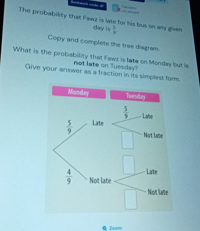 Bookwork code: 4F not allowed
Calculator
The probability that Fawz is late for his bus on any given
day is  5/9 .
Copy and complete the tree diagram.
What is the probability that Fawz is late on Monday but is
not late on Tuesday?
Give your answer as a fraction in its simplest form.
Zoom