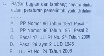 Bagian-bagian dari lambang negara diatur
dalam peraturan pemerintah, yaitu di dalam
A. PP Nomor 66 Tahun 1951 Pasal 1
B. PP Nomor 66 Tahun 1951 Pasal 2
C. Pasal 47 UU RI No. 24 Tahun 2009
D. Pasal 29 ayat 2 UUD 1945
E. UU RI No. 24 Tahun 2008