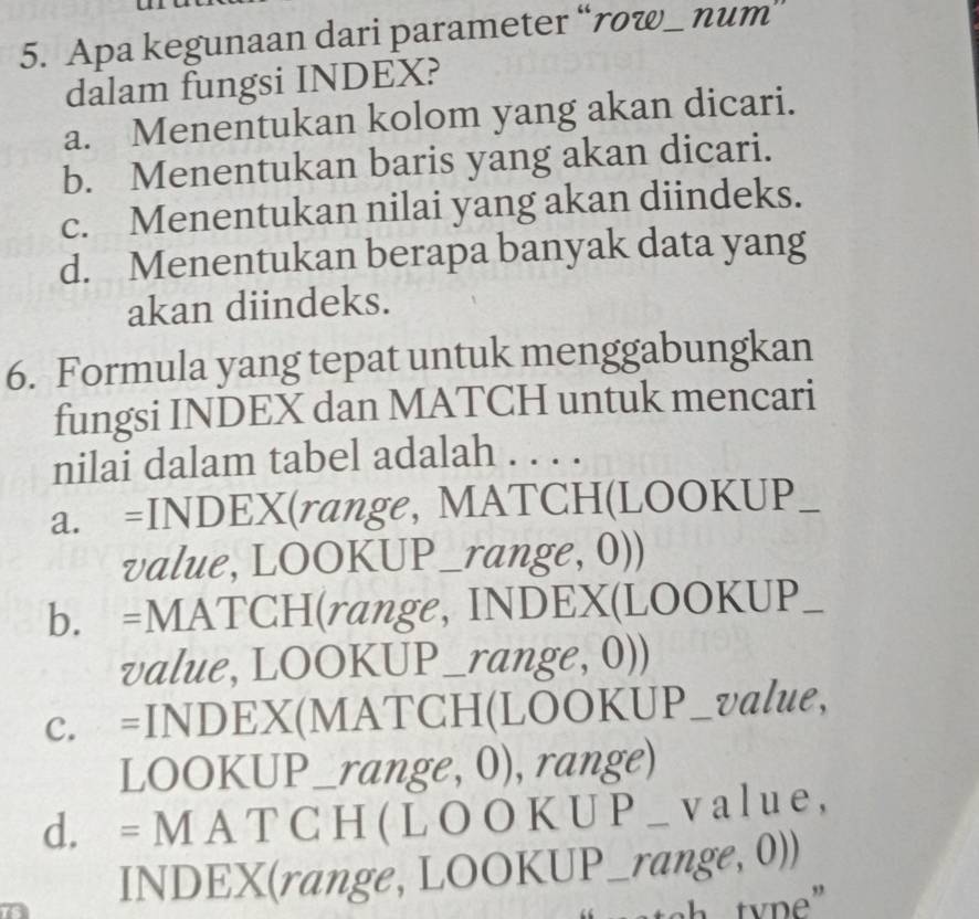 Apa kegunaan dari parameter “row_ num”
dalam fungsi INDEX?
a. Menentukan kolom yang akan dicari.
b. Menentukan baris yang akan dicari.
c. Menentukan nilai yang akan diindeks.
d. Menentukan berapa banyak data yang
akan diindeks.
6. Formula yang tepat untuk menggabungkan
fungsi INDEX dan MATCH untuk mencari
nilai dalam tabel adalah . . . .
a. =INDEX(range, MATCH(LOOKUP_
value, LOOKUP_range, 0))
b. =MATCH(range, INDEX(LOOKUP_
value, LOOKUP_range, 0))
c. =INDEX(MATCH(LOOKUP_value,
LOOKUP_range, 0), range)
d. = M A T C H ( L O O K U P _value,
INDEX(range, LOOKUP_range, 0))