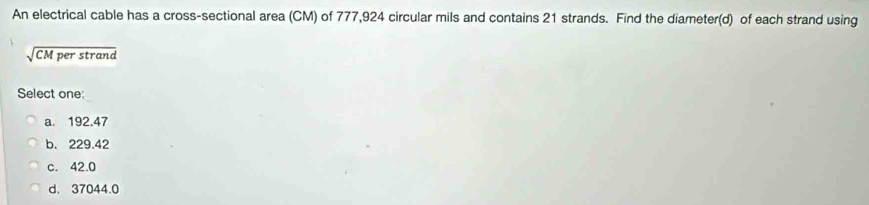 An electrical cable has a cross-sectional area (CM) of 777,924 circular mils and contains 21 strands. Find the diameter(d) of each strand using
sqrt(CMperstrand) 
Select one:
a. 192.47
b. 229.42
c. 42.0
d. 37044.0