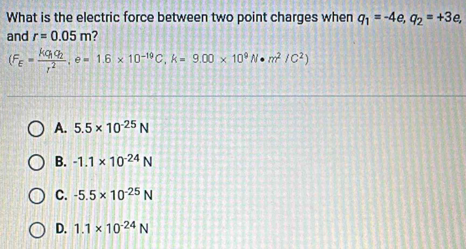 What is the electric force between two point charges when q_1=-4e, q_2=+3e, 
and r=0.05m ?
(F_E=frac kq_1q_2r^2, e=1.6* 10^(-19)C, k=9.00* 10^9N· m^2/C^2)
A. 5.5* 10^(-25)N
B. -1.1* 10^(-24)N
C. -5.5* 10^(-25)N
D. 1.1* 10^(-24)N