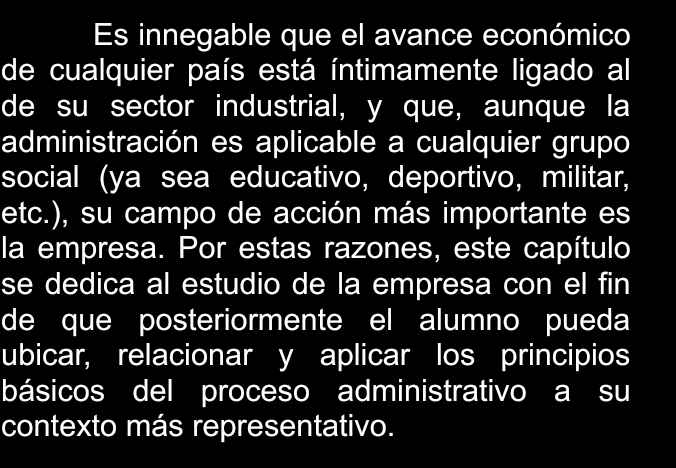 Es innegable que el avance económico 
de cualquier país está íntimamente ligado al 
de su sector industrial, y que, aunque la 
administración es aplicable a cualquier grupo 
social (ya sea educativo, deportivo, militar, 
etc.), su campo de acción más importante es 
la empresa. Por estas razones, este capítulo 
se dedica al estudio de la empresa con el fin 
de que posteriormente el alumno pueda 
ubicar, relacionar y aplicar los principios 
básicos del proceso administrativo a su 
contexto más representativo.