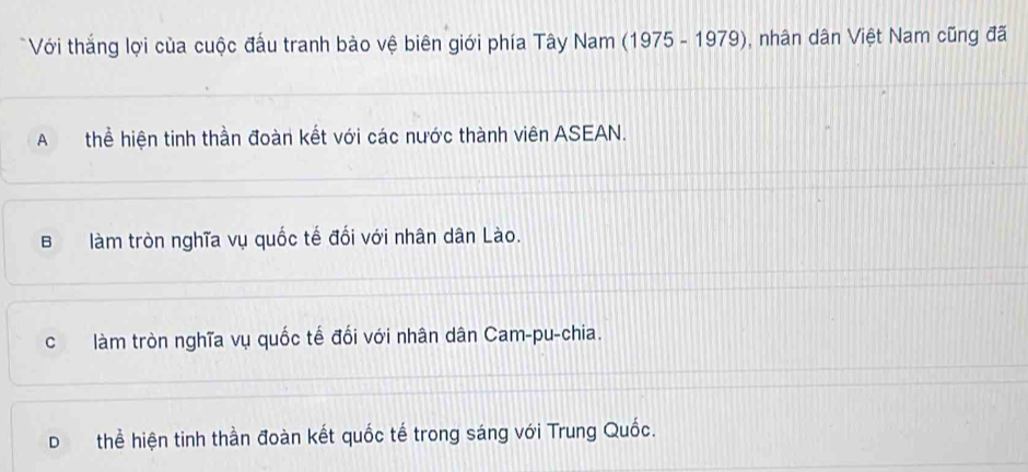 Với thắng lợi của cuộc đấu tranh bào vệ biên giới phía Tây Nam (1975-1979) , nhân dân Việt Nam cũng đã
A thể hiện tinh thần đoàn kết với các nước thành viên ASEAN.
B làm tròn nghĩa vụ quốc tế đối với nhân dân Lào.
c làm tròn nghĩa vụ quốc tế đối với nhân dân Cam-pu-chia.
D thể hiện tinh thần đoàn kết quốc tế trong sáng với Trung Quốc.