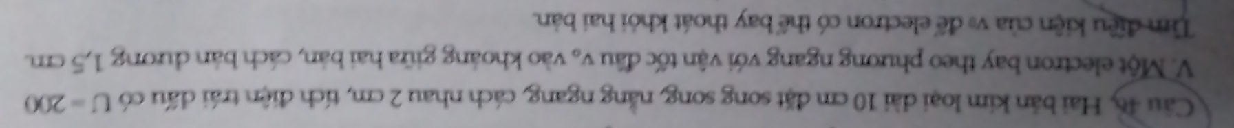 Hai bản kim loại dài 10 cm đặt song song, nằng ngang, cách nhau 2 cm, tích điện trái dấu có U=200
V. Một electron bay theo phương ngang với vận tốc đầu vạ vào khoảng giữa hai bản, cách bản dương 1,5 cm. 
Tìm điều kiện của v để electron có thể bay thoát khỏi hai bản.