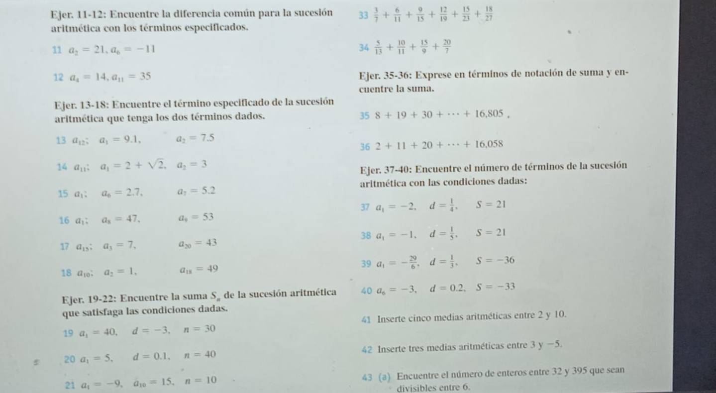 Ejer. 11-12: Encuentre la diferencia común para la sucesión 33  3/7 + 6/11 + 9/15 + 12/19 + 15/23 + 18/27 
aritmética con los términos especificados.
11 a_2=21,a_6=-11
34  5/13 + 10/11 + 15/9 + 20/7 
12 a_4=14,a_11=35 Ejer. 35-36: Exprese en términos de notación de suma y en-
cuentre la suma.
Ejer. 13-18: Encuentre el término especificado de la sucesión
aritmética que tenga los dos términos dados.
35 8+19+30+·s +16,805,
13a_12;a_1=9.1, a_2=7.5
36 2+11+20+·s +16,058
14a_11;a_1=2+sqrt(2),a_2=3
Ejer. 37-40: Encuentre el número de términos de la sucesión
aritmética con las condiciones dadas:
15a_1:a_6=2.7, a_7=5.2
37 a_1=-2,d= 1/4 ,S=21
16 a_1;a_8=47. a_9=53
38 a_1=-1,d= 1/5 ,S=21
17 a_15;a_3=7, a_20=43
18 a_10:a_2=1. a_18=49
39 a_1=- 29/6 ,d= 1/3 ,S=-36
Ejer. 19-22: Encuentre la suma S_n de la sucesión aritmética 40 a_6=-3,d=0.2,S=-33
que satisfaga las condiciones dadas.
41 Inserte cinco medias aritméticas entre 2 y 10.
19 a_1=40,d=-3,n=30
20 a_1=5,d=0.1,n=40 42 Inserte tres medias aritméticas entre 3y-5
21 a_1=-9,a_10=15,n=10 43 (a) Encuentre el número de enteros entre 32 y 395 que sean
divisibles entre 6.