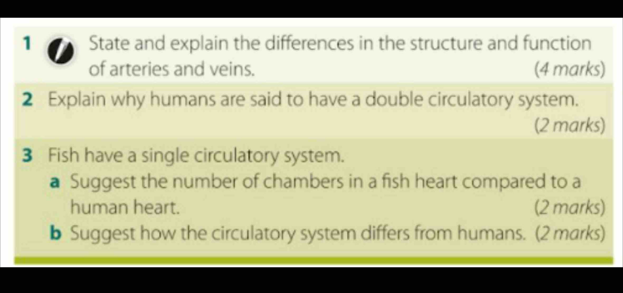 State and explain the differences in the structure and function 
of arteries and veins. (4 marks) 
2 Explain why humans are said to have a double circulatory system. 
(2 marks) 
3 Fish have a single circulatory system. 
a Suggest the number of chambers in a fish heart compared to a 
human heart. (2 marks) 
b Suggest how the circulatory system differs from humans. (2 marks)