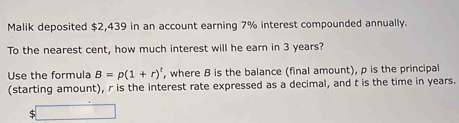 Malik deposited $2,439 in an account earning 7% interest compounded annually. 
To the nearest cent, how much interest will he earn in 3 years? 
Use the formula B=p(1+r)^t , where B is the balance (final amount), p is the principal 
(starting amount), r is the interest rate expressed as a decimal, and t is the time in years.
$