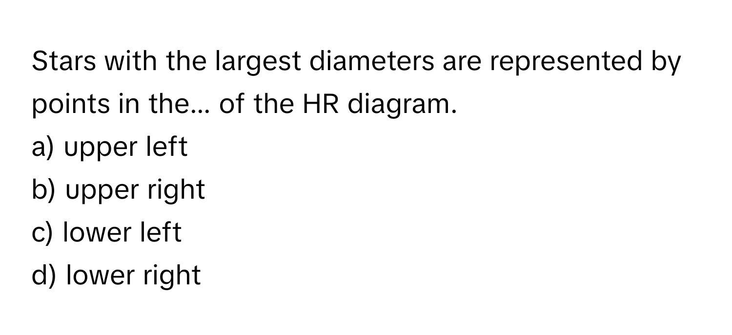 Stars with the largest diameters are represented by points in the... of the HR diagram.

a) upper left
b) upper right
c) lower left
d) lower right