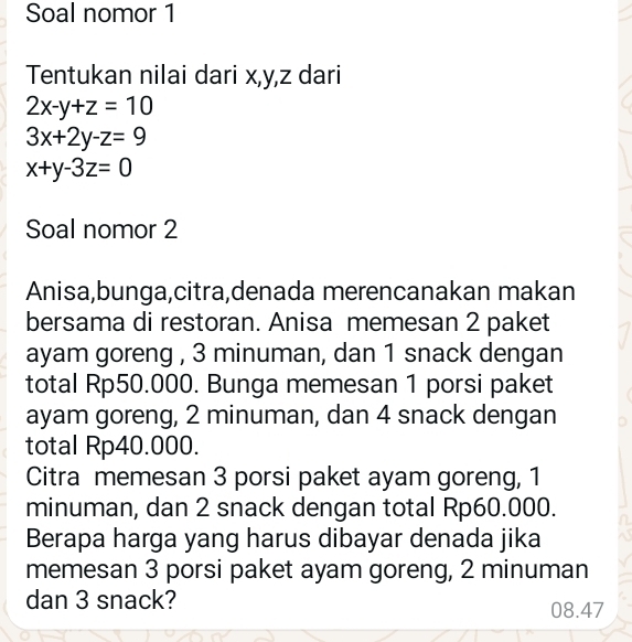 Soal nomor 1
Tentukan nilai dari x, y, z dari
2x-y+z=10
3x+2y-z=9
x+y-3z=0
Soal nomor 2
Anisa,bunga,citra,denada merencanakan makan
bersama di restoran. Anisa memesan 2 paket
ayam goreng , 3 minuman, dan 1 snack dengan
total Rp50.000. Bunga memesan 1 porsi paket
ayam goreng, 2 minuman, dan 4 snack dengan
total Rp40.000.
Citra memesan 3 porsi paket ayam goreng, 1
minuman, dan 2 snack dengan total Rp60.000.
Berapa harga yang harus dibayar denada jika
memesan 3 porsi paket ayam goreng, 2 minuman
dan 3 snack? 08.47