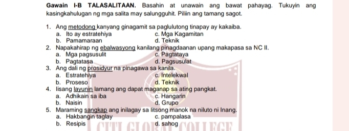 Gawain I-B TALASALITAAN. Basahin at unawain ang bawat pahayag. Tukuyin ang
kasingkahulugan ng mga salita may salungguhit. Piliin ang tamang sagot.
1. Ang metodong kanyang ginagamit sa paglulutong tinapay ay kakaiba.
a. Ito ay estratehiya c. Mga Kagamitan
b. Pamamaraan d. Teknik
2. Napakahirap ng ebalwasyong kanilang pinagdaanan upang makapasa sa NC II.
a. Mga pagsusulit c. Pagtataya
b. Pagtatasa d. Pagsusulat
3. Ang dali ng prosidyur na pinagawa sa kanila.
a. Estratehiya c. Intelekwal
b. Proseso d. Teknik
4. Iisang layunin lamang ang dapat maganap sa ating pangkat.
a. Adhikain sa iba c. Hangarin
b. Naisin d. Grupo
5. Maraming sangkap ang inilagay sa litsong manok na niluto ni Inang.
a. Hakbangin taglay c. pampalasa
b. Resipis d. sahog