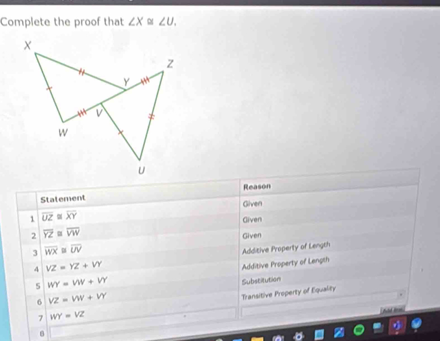 Complete the proof that ∠ X≌ ∠ U. 
Reason 
Statement 
1 overline UZ≌ overline XY Given 
Given 
2 overline YZ≌ overline VW
Given 
3 overline WX≌ overline UV
4 VZ=YZ+VY Additive Property of Length 
Additive Property of Length 
5 WY=VW+VY
Substitution 
6 VZ=VW+VY
Transitive Property of Equality 
7 WY=VZ
B