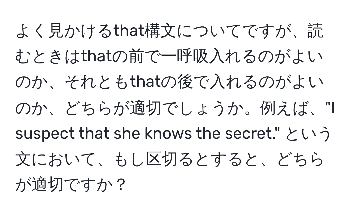 よく見かけるthat構文についてですが、読むときはthatの前で一呼吸入れるのがよいのか、それともthatの後で入れるのがよいのか、どちらが適切でしょうか。例えば、"I suspect that she knows the secret." という文において、もし区切るとすると、どちらが適切ですか？